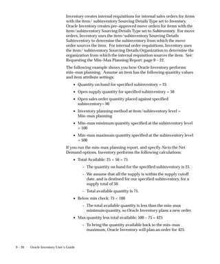 9 – 20 Oracle Inventory User’s Guide
Inventory creates internal requisitions for internal sales orders for items
with the item/ subinventory Sourcing Details Type set to Inventory.
Oracle Inventory creates pre–approved move orders for items with the
item/subinventory Sourcing Details Type set to Subinventory. For move
orders, Inventory uses the item/subinventory Sourcing Details
Subinventory to determine the subinventory from which the move
order sources the item. For internal order requisitions, Inventory uses
the item/ subinventory Sourcing Details Organization to determine the
organization from which the internal requisition sources the item. See:
Requesting the Min–Max Planning Report: page 9 – 22.
The following example shows you how Oracle Inventory performs
min–max planning. Assume an item has the following quantity values
and item attribute settings:
• Quantity on hand for specified subinventory = 25
• Open supply quantity for specified subinventory = 50
• Open sales order quantity placed against specified
subinventory= 90
• Inventory planning method at item/subinventory level =
Min–max planning
• Min–max minimum quantity specified at the subinventory level
= 100
• Min–max maximum quantity specified at the subinventory level
= 500
If you run the min–max planning report, and specify No to the Net
Demand options, Inventory performs the following calculations:
• Total Available: 25 + 50 = 75
– The quantity on hand for the specified subinventory is 25.
– We assume that all the supply is within the supply cutoff
date, and is destined for our specified subinventory, for a
supply total of 50.
– Total available quantity is 75.
• Below min check: 75 < 100
– The total available quantity is less than the min–max
minimum quantity, so Oracle Inventory plans a new order.
• Max quantity less total available: 500 – 75 = 425
– To bring the quantity available back to the min–max
maximum, Oracle Inventory will plan an order for 425.
 