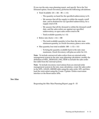9 – 21
Planning and Replenishment
If you run the min–max planning report, and specify Yes to the Net
Demand option, Oracle Inventory performs the following calculations:
• Total Available: (25 + 50) – 90 = (–15)
– The quantity on hand for the specified subinventory is 25.
– We assume that all the supply is within the supply cutoff
date, and is destined for our specified subinventory, for a
supply total of 50.
– We assume that all the demand is within the demand cutoff
date, and the sales orders are against our specified
subinventory, so open sales orders total to 90.
– Total available quantity is (–15)
• Below min check: (–15) < 100
– The total available quantity is less than the min–max
minimum quantity, so Oracle Inventory plans a new order.
• Max quantity less total available: 500 – (–15) = 515
– To bring the quantity available back to the min–max
maximum, Oracle Inventory will plan an order for 515.
Note: To include unreserved sales orders from an external order
management system in the min–max planning calculation, modify the
definition of MTL_DEMAND_OM_VIEW to include the sales order
line table from the external system.
Note: To include inventory reservations from an external order
management system in the min–max calculation, create the sales order
in the MTL_SALES_ORDER table using the sales order API, and then
load the reservation using the Create/Update/Delete reservation
interface or the Reservation APIs.
See Also
Requesting the Min–Max Planning Report: page 9 – 22
 