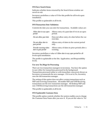 1 – 35
Setting Up
INV:Save Search Items
Indicates whether items returned by the Search Items window are
saved on exit.
Inventory predefines a value of N for this profile for all levels upon
installation.
This profile is updateable at all levels.
INV:Transaction Date Validation
Controls the date you can enter for transactions. Available values are:
Allow date in any open
period
Allows entry of a past date if it is in an open
period.
Do not allow past date Does not allow entry of a date before the cur-
rent date.
Do not allow date in
past period
Allows entry of dates in the current period
only.
Provide warning when
date in past period
Allows entry of dates in prior periods after a
warning.
Inventory predefines a value of Allow date in any open period for all
levels upon installation.
The profile is updateable at the Site, Application, and Responsibility
levels.
Use new Trx.Mngr for Processing
There are two transaction managers in inventory. You have the option
to user either for transactions processed in the background.
Transactions processed online or with immediate concurrent always as
Inventory recommends the new manager. If it is set to No, Inventory
uses the old transaction manager.
The setting of this option does not affect certain transactions such as
WIP and receiving transactions. All mobile WIP and VMI Receiving
transactions use the new transaction manager. All desktop WIP and
non–VMI Receiving transactions use the old transaction manager.
This profile is updateable at all levels.
INV:Updateable Customer Item
This profile option controls whether the system enables you to change
the Customer Item Name after you save it. If you set the value to ’No’
 