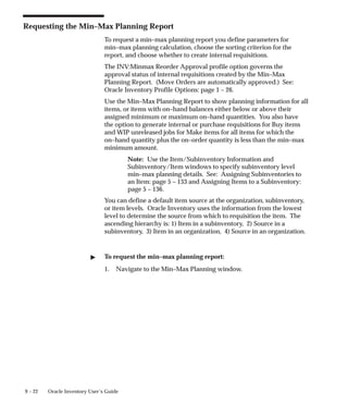 9 – 22 Oracle Inventory User’s Guide
Requesting the Min–Max Planning Report
To request a min–max planning report you define parameters for
min–max planning calculation, choose the sorting criterion for the
report, and choose whether to create internal requisitions.
The INV:Minmax Reorder Approval profile option governs the
approval status of internal requisitions created by the Min–Max
Planning Report. (Move Orders are automatically approved.) See:
Oracle Inventory Profile Options: page 1 – 26.
Use the Min–Max Planning Report to show planning information for all
items, or items with on–hand balances either below or above their
assigned minimum or maximum on–hand quantities. You also have
the option to generate internal or purchase requisitions for Buy items
and WIP unreleased jobs for Make items for all items for which the
on–hand quantity plus the on–order quantity is less than the min–max
minimum amount.
Note: Use the Item/Subinventory Information and
Subinventory/Item windows to specify subinventory level
min–max planning details. See: Assigning Subinventories to
an Item: page 5 – 133 and Assigning Items to a Subinventory:
page 5 – 136.
You can define a default item source at the organization, subinventory,
or item levels. Oracle Inventory uses the information from the lowest
level to determine the source from which to requisition the item. The
ascending hierarchy is: 1) Item in a subinventory, 2) Source in a
subinventory, 3) Item in an organization, 4) Source in an organization.
" To request the min–max planning report:
1. Navigate to the Min–Max Planning window.
 