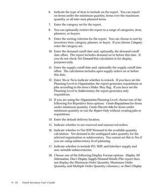 9 – 24 Oracle Inventory User’s Guide
6. Indicate the type of item to include on the report. You can report
on items under the minimum quantity, items over the maximum
quantity, or all min–max planned items.
7. Enter the category set for the report.
8. You can optionally restrict the report to a range of categories, item,
planners, or buyers.
9. Enter the sorting criterion for the report. You can choose to sort by
inventory item, category, planner, or buyer. If you choose Category,
enter the category set.
10. Enter the demand cutoff date and, optionally, the demand cutoff
date offset. The report includes demand on or before this date. If
you do not check Net Demand this calculation is for display
purposes only.
11. Enter the supply cutoff date and, optionally the supply cutoff date
offset. The calculation includes open supply orders on or before
this date.
12. Enter Yes or No to indicate whether to restock. If you have set the
Planning Level to Organization, the report generates requisitions or
jobs according to the item’s Make/Buy flag. If you have set the
Planning Level to Subinventory, the report generates only
requisitions.
13. If you are using the Organization Planning Level, choose one of the
following For Repetitive Item options: Create Requisitions for items
under minimum quantity, Create Discrete Jobs for items under
minimum quantity or run the Report Only without creating jobs or
requisitions.
14. Enter the default delivery location.
15. Indicate whether to net reserved and unreserved orders.
16. Indicate whether to Net WIP Demand in the available quantity
calculation. Net demand is the unshipped sales quantity for the
selected organization or subinventory. You cannot set this to Yes if
you are using subinventory level planning.
17. Indicate whether to include PO, WIP, and Interface supply and
non–nettable subinventories.
18. Choose one of the following Display Format options: Display All
Information, Don’t Display Supply/Demand Details (The report does
not display the Minimum Order Quantity, Maximum Order
Quantity, and Multiple Order Quantity columns.), or Don’t Display
 