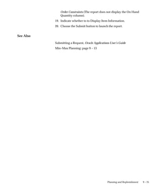 9 – 25
Planning and Replenishment
Order Constraints (The report does not display the On Hand
Quantity column).
19. Indicate whether to to Display Item Information.
20. Choose the Submit button to launch the report.
See Also
Submitting a Request, Oracle Applications User’s Guide
Min–Max Planning: page 9 – 13
 