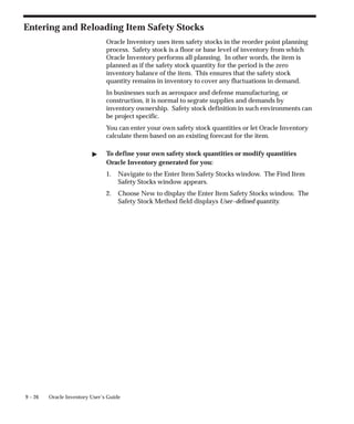 9 – 26 Oracle Inventory User’s Guide
Entering and Reloading Item Safety Stocks
Oracle Inventory uses item safety stocks in the reorder point planning
process. Safety stock is a floor or base level of inventory from which
Oracle Inventory performs all planning. In other words, the item is
planned as if the safety stock quantity for the period is the zero
inventory balance of the item. This ensures that the safety stock
quantity remains in inventory to cover any fluctuations in demand.
In businesses such as aerospace and defense manufacturing, or
construction, it is normal to segrate supplies and demands by
inventory ownership. Safety stock definition in such environments can
be project specific.
You can enter your own safety stock quantities or let Oracle Inventory
calculate them based on an existing forecast for the item.
" To define your own safety stock quantities or modify quantities
Oracle Inventory generated for you:
1. Navigate to the Enter Item Safety Stocks window. The Find Item
Safety Stocks window appears.
2. Choose New to display the Enter Item Safety Stocks window. The
Safety Stock Method field displays User–defined quantity.
 