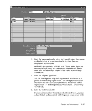 9 – 27
Planning and Replenishment
3. Enter the inventory item for safety stock specification. You can use
the Find window to locate items by effective date, forecast,
category set, and category.
Optionally, you can enter a default item. This is useful if you are
entering multiple safety stock values and effective dates for the
same item. See: Defining a Project, Oracle Project Manufacturing
User’s Guide.
4. Enter the Project if applicable.
You can enter a project only if the organization is classified as a
project manufacturing organization. The list of projects includes
only those that have been enabled in Project Parameters for that
organization. See Defining a Project, Oracle Project Manufacturing
User’s Guide.
5. Enter the Task if applicable.
If you want to maintain the safety stock at the task level, you must
define the task and associate it with the project you selected in the
 