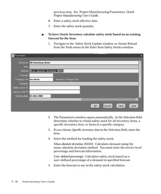 9 – 28 Oracle Inventory User’s Guide
previous step. See Project Manufacturing Parameters, Oracle
Project Manufacturing User’s Guide.
6. Enter a safety stock effective date.
7. Enter the safety stock quantity.
" To have Oracle Inventory calculate safety stock based on an existing
forecast for the item:
1. Navigate to the Safety Stock Update window or choose Reload
from the Tools menu in the Enter Item Safety Stocks window.
2. The Parameters window opens automatically. In the Selection field
determine whether to reload safety stock for all inventory items, a
specific inventory item, or items in a specific category.
3. If you choose Specific inventory item in the Selection field, enter the
item.
4. Select the method for loading the safety stock:
Mean absolute deviation (MAD): Calculates demand using the
mean–absolute deviation method. You must enter the service level
percentage and forecast information.
User–defined percentage: Calculates safety stock based on a
user–defined percentage of a demand in specified forecast.
5. Enter the forecast to use in the safety stock calculation.
 