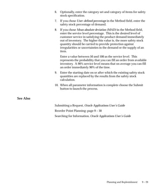 9 – 29
Planning and Replenishment
6. Optionally, enter the category set and category of items for safety
stock specification.
7. If you chose User–defined percentage in the Method field, enter the
safety stock percentage of demand.
8. If you chose Mean absolute deviation (MAD) in the Method field,
enter the service level percentage. This is the desired level of
customer service in satisfying the product demand immediately
out of inventory. The higher this value is, the more safety stock
quantity should be carried to provide protection against
irregularities or uncertainties in the demand or the supply of an
item.
Enter a value between 50 and 100 as the service level. This
represents the probability that you can fill an order from available
inventory. A 90% service level means that on average you can fill
an order immediately 90% of the time.
9. Enter the starting date on or after which the existing safety stock
quantities are replaced by the results from the safety stock
calculation.
10. When all parameter information is complete choose the Submit
button to launch the process.
See Also
Submitting a Request, Oracle Applications User’s Guide
Reorder Point Planning: page 9 – 30
Searching for Information, Oracle Applications User’s Guide
 