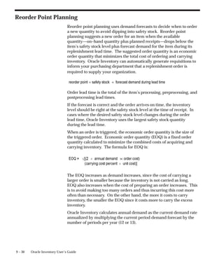 9 – 30 Oracle Inventory User’s Guide
Reorder Point Planning
Reorder point planning uses demand forecasts to decide when to order
a new quantity to avoid dipping into safety stock. Reorder point
planning suggests a new order for an item when the available
quantity—on–hand quantity plus planned receipts—drops below the
item’s safety stock level plus forecast demand for the item during its
replenishment lead time. The suggested order quantity is an economic
order quantity that minimizes the total cost of ordering and carrying
inventory. Oracle Inventory can automatically generate requisitions to
inform your purchasing department that a replenishment order is
required to supply your organization.
Order lead time is the total of the item’s processing, preprocessing, and
postprocessing lead times.
If the forecast is correct and the order arrives on time, the inventory
level should be right at the safety stock level at the time of receipt. In
cases where the desired safety stock level changes during the order
lead time, Oracle Inventory uses the largest safety stock quantity
during the lead time.
When an order is triggered, the economic order quantity is the size of
the triggered order. Economic order quantity (EOQ) is a fixed order
quantity calculated to minimize the combined costs of acquiring and
carrying inventory. The formula for EOQ is:
The EOQ increases as demand increases, since the cost of carrying a
larger order is smaller because the inventory is not carried as long.
EOQ also increases when the cost of preparing an order increases. This
is to avoid making too many orders and thus incurring this cost more
often than necessary. On the other hand, the more it costs to carry
inventory, the smaller the EOQ since it costs more to carry the excess
inventory.
Oracle Inventory calculates annual demand as the current demand rate
annualized by multiplying the current period demand forecast by the
number of periods per year (12 or 13).
 