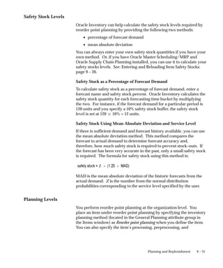 9 – 31
Planning and Replenishment
Safety Stock Levels
Oracle Inventory can help calculate the safety stock levels required by
reorder point planning by providing the following two methods:
• percentage of forecast demand
• mean absolute deviation
You can always enter your own safety stock quantities if you have your
own method. Or, if you have Oracle Master Scheduling/MRP and
Oracle Supply Chain Planning installed, you can use it to calculate your
safety stocks levels. See: Entering and Reloading Item Safety Stocks:
page 9 – 26.
Safety Stock as a Percentage of Forecast Demand
To calculate safety stock as a percentage of forecast demand, enter a
forecast name and safety stock percent. Oracle Inventory calculates the
safety stock quantity for each forecasting time bucket by multiplying
the two. For instance, if the forecast demand for a particular period is
120 units and you specify a 10% safety stock buffer, the safety stock
level is set at 120  10% = 12 units.
Safety Stock Using Mean Absolute Deviation and Service Level
If there is sufficient demand and forecast history available, you can use
the mean absolute deviation method. This method compares the
forecast to actual demand to determine forecast accuracy and,
therefore, how much safety stock is required to prevent stock–outs. If
the forecast has been very accurate in the past, only a small safety stock
is required. The formula for safety stock using this method is:
MAD is the mean absolute deviation of the historic forecasts from the
actual demand. Z is the number from the normal distribution
probabilities corresponding to the service level specified by the user.
Planning Levels
You perform reorder point planning at the organization level. You
place an item under reorder point planning by specifying the inventory
planning method (located in the General Planning attribute group in
the Items window) as Reorder point planning when you define the item.
You can also specify the item’s processing, preprocessing, and
 