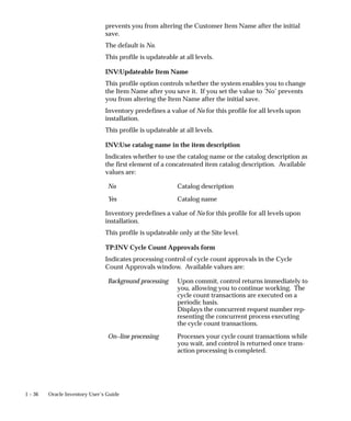 1 – 36 Oracle Inventory User’s Guide
prevents you from altering the Customer Item Name after the initial
save.
The default is No.
This profile is updateable at all levels.
INV:Updateable Item Name
This profile option controls whether the system enables you to change
the Item Name after you save it. If you set the value to ’No’ prevents
you from altering the Item Name after the initial save.
Inventory predefines a value of No for this profile for all levels upon
installation.
This profile is updateable at all levels.
INV:Use catalog name in the item description
Indicates whether to use the catalog name or the catalog description as
the first element of a concatenated item catalog description. Available
values are:
No Catalog description
Yes Catalog name
Inventory predefines a value of No for this profile for all levels upon
installation.
This profile is updateable only at the Site level.
TP:INV Cycle Count Approvals form
Indicates processing control of cycle count approvals in the Cycle
Count Approvals window. Available values are:
Background processing Upon commit, control returns immediately to
you, allowing you to continue working. The
cycle count transactions are executed on a
periodic basis.
Displays the concurrent request number rep-
resenting the concurrent process executing
the cycle count transactions.
On–line processing Processes your cycle count transactions while
you wait, and control is returned once trans-
action processing is completed.
 