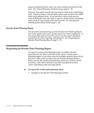 9 – 32 Oracle Inventory User’s Guide
postprocessing lead times, order cost, and carrying cost percent in this
form. See: General Planning Attribute Group: page 5 – 76.
Likewise, item safety stock levels may only be made at the organization
level. Oracle Inventory only calculates safety stock levels for non–MRP
safety stock planned items. If you specified a safety stock percent
when defining the item, this value is used as a default when calculating
safety stock as a percentage of forecast demand. See: Entering and
Reloading Item Safety Stocks: page 9 – 26.
Reorder Point Planning Report
To run reorder point planning, use the Reorder Point Planning Report.
One of the options when you run this report is to create requisitions. If
you request this option, Oracle Inventory runs the report and places
requisitions for items requiring replenishment. See: Requesting the
Reorder Point Planning Report: page 9 – 32.
Requesting the Reorder Point Planning Report
To request a reorder point planning report you define selection
parameters for the items to include on the report. Reorder point
planning triggers a new order when the available quantity drops below
the item’s safety stock level plus forecast demand during lead time.
When you run the reorder point planning report you can have Oracle
Inventory create either internal or purchase requisitions for these
orders, depending on the sourcing options.
 To request the reorder point planning report:
1. Navigate to the Reorder Point Planning window.
 