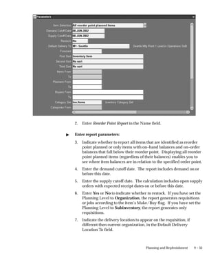 9 – 33
Planning and Replenishment
2. Enter Reorder Point Report in the Name field.
 Enter report parameters:
3. Indicate whether to report all items that are identified as reorder
point planned or only items with on–hand balances and on–order
balances that fall below their reorder point. Displaying all reorder
point planned items (regardless of their balances) enables you to
see where item balances are in relation to the specified order point.
4. Enter the demand cutoff date. The report includes demand on or
before this date.
5. Enter the supply cutoff date. The calculation includes open supply
orders with expected receipt dates on or before this date.
6. Enter Yes or No to indicate whether to restock. If you have set the
Planning Level to Organization, the report generates requisitions
or jobs according to the item’s Make/Buy flag. If you have set the
Planning Level to Subinventory, the report generates only
requisitions.
7. Indicate the delivery location to appear on the requisition, if
different then current organization, in the Default Delivery
Location To field.
 