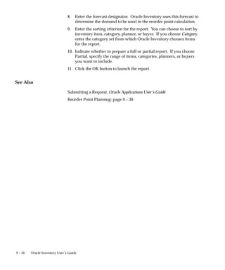 9 – 34 Oracle Inventory User’s Guide
8. Enter the forecast designator. Oracle Inventory uses this forecast to
determine the demand to be used in the reorder point calculation.
9. Enter the sorting criterion for the report. You can choose to sort by
inventory item, category, planner, or buyer. If you choose Category,
enter the category set from which Oracle Inventory chooses items
for the report.
10. Indicate whether to prepare a full or partial report. If you choose
Partial, specify the range of items, categories, planners, or buyers
you want to include.
11. Click the OK button to launch the report.
See Also
Submitting a Request, Oracle Applications User’s Guide
Reorder Point Planning: page 9 – 30
 