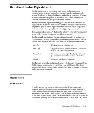 9 – 35
Planning and Replenishment
Overview of Kanban Replenishment
Kanban is a means of supporting pull–based replenishment in
manufacturing systems. A Kanban system is a self–regulating pull
system that leads to shorter lead times and reduced inventory. Kanban
systems are typically applied to items that have relatively constant
demand and medium–to–high production volume.
Kanbans represent replenishment signals that are usually manual and
highly visible, such as a color–coded card that moves with the material,
a light that goes on when replenishment is required, or an empty bin
that is moved to the supply location to trigger replenishment.
The system includes an API that can be called by external systems, such
as bar code readers, to trigger replenishment signals.
Kanbans can be replenished from an external supplier or an internal
organization. The four types of kanbans available in the system trigger
transactions that pull material from different replenishment sources.
Inter Org Creates internal requisitions
Intra Org Triggers material movement from a subinven-
tory in the same organization
Production Creates or releases a production job (discrete
job, repetitive schedule, or flow schedule)
Supplier Creates a purchase requisition
Kanbans are generally replenishable and cycle through the system from
full to empty, remaining active until they are withdrawn. One–time
signals, called non–replenishable kanbans, are used primarily to manage
sudden spikes in demand.
Major Features
Pull Sequences
A pull sequence is a group of information that defines a kanban
location, source information, and planning parameters for an item. In
order to replenish an item using kanbans, you must define a pull
sequence for each item. An item can have multiple pull sequences that
make up a replenishment chain. Pull sequences are used to calculate the
number or quantity in each kanban container at that location. A kanban
 