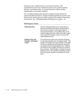 9 – 36 Oracle Inventory User’s Guide
location can be a subinventory or an inventory locator. The
replenishment source for a kanban location can be another kanban
location, a production line, or an external source (either another
organization or an outside supplier).
You can define kanban pull sequences using inventory locators to
represent kanban locations, compute kanban quantities by locator, and
then track by subinventory in order to reduce the number of inventory
transactions. See: Defining Kanban Pull Sequences: page 9 – 41
Pull Sequence Terms
Planning Only Choose Planning Only if you want the pro-
gram to perform the kanban calculations for
you, but you will use a manual system to
execute the kanbans. You will be able to cal-
culate kanban sizes but will not be able to gen-
erate and print kanban cards or execute the
replenishment cycle.
Kanban Size and
Number of Kanban
Cards
You will choose what you want the program
to calculate: kanban size or kanban cards. The
product of kanban size and number of kanban
cards (or containers) will satisfy the demand
at capacity for the planning horizon. Kanban
size refers to the number of items in each kan-
ban container. Each kanban container has one
kanban card, so the number of kanban cards is
the same as the number of kanbans for each
item.
 