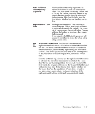 9 – 37
Planning and Replenishment
Enter Minimum
Order Quantity
(Optional)
Minimum Order Quantity represents the
minimum number of units per kanban con-
tainer. It is used when calculating kanban size
or during the kanban execution process to ag-
gregate kanbans smaller than the minimum
order quantity. This field defaults from the
Item Master window but can also be overrid-
den.
Replenishment Lead
Time
The Replenishment Lead Time must be ex-
pressed in days. This is how long it will take
to physically replenish the kanban. For exam-
ple, if you enter two days, the Kanban Planner
will size the kanban to two times the average
daily demand.
If you leave the field blank, the program will
assume replenishment is one day when calcu-
lating kanban sizes.
Additional Information: Production kanbans use the
replenishment lead time to calculate the size of the kanban but
use the Lead Times on the Item Master window to determine
when to schedule jobs created by replenishing the production
kanban. This allows you to add lead time on the pull sequence
of the production item for transportation, or desired ”queue
time.”
Supplier and inter–org kanbans use the replenishment lead time
to calculate the size of the kanban and to schedule the ”need
date” for the purchase requisition. However, if you leave this
field blank, the program will use one day to size the kanban and
will use the lead time defined in the Item Master window for
the ”need date” on the requisition. (Need date = sysdate +
pre–processing + processing + post processing time if the
replenishment lead time on the pull sequence is left blank.)
 