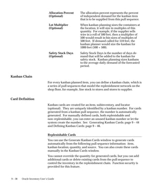 9 – 38 Oracle Inventory User’s Guide
Allocation Percent
(Optional)
The allocation percent represents the percent
of independent demand for the kanban item
that is to be supplied from this pull sequence.
Lot Multiplier
(Optional)
When kanban planning sizes the containers at
the location, it will size in multiples of this
quantity. For example, if the supplier sells
wire in a roll of 500 feet, then a multiplier of
500 would result in bin sizes of multiples of
500 feet. If demand called for 510 feet, the
kanban planner would size the kanban for
1000 feet (500 + 500).
Safety Stock Days
(Optional)
Safety Stock Days is the number of days de-
mand that will be added to the kanban for
safety stock. Kanban planning sizes kanbans
to the average daily demand of the forecasted
period.
Kanban Chain
For every kanban planned item, you can define a kanban chain, which is
a series of pull sequences that model the replenishment network on the
shop floor, for example, line stock to stores and stores to supplier.
Card Definition
Kanban cards are created for an item, subinventory, and locator
(optional). They are uniquely identified by a kanban number. For cards
generated from a kanban pull sequence, the number is automatically
generated. For manually defined cards, both replenishable and
non–replenishable, you can enter an unused kanban number or let the
system create the number. See: Generating Kanban Cards: page 9 – 44
and Defining Kanban Cards: page 9 – 46.
Replenishable Cards
You can use the Generate Kanban Cards window to generate cards
automatically from the following pull sequence information: item,
kanban location, quantity, and source. You can also create these cards
manually in the Kanban Cards window.
You cannot override the quantity for generated cards, but you can add
additional cards or delete existing cards from the pull sequence to
control the inventory in the replenishment chain. Function security is
provided for this feature.
 