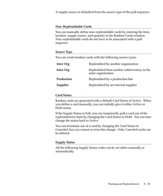 9 – 39
Planning and Replenishment
A supply source is defaulted from the source type of the pull sequence.
Non–Replenishable Cards
You can manually define non–replenishable cards by entering the item,
location, supply source, and quantity in the Kanban Cards window.
Non–replenishable cards do not have to be associated with a pull
sequence.
Source Type
You can create kanban cards with the following source types:
Inter Org Replenished by another organization
Intra Org Replenished from another subinventory in the
same organization
Production Replenished by a production line
Supplier Replenished by an external supplier
Card Status
Kanban cards are generated with a default Card Status of Active. When
you define a card manually, you can initially give it either Active or
Hold status.
If the Supply Status is Full, you can temporarily pull a card out of the
replenishment chain by changing the Card Status to Hold. You can later
change the status back to Active.
You can terminate use of a card by changing the Card Status to
Canceled, but you cannot reverse this change. Only Canceled cards can
be deleted.
Supply Status
All the following Supply Status codes can be set either manually or
automatically.
 
