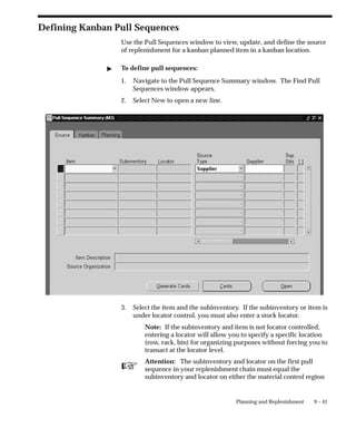 ☞
9 – 41
Planning and Replenishment
Defining Kanban Pull Sequences
Use the Pull Sequences window to view, update, and define the source
of replenishment for a kanban planned item in a kanban location.
 To define pull sequences:
1. Navigate to the Pull Sequence Summary window. The Find Pull
Sequences window appears.
2. Select New to open a new line.
3. Select the item and the subinventory. If the subinventory or item is
under locator control, you must also enter a stock locator.
Note: If the subinventory and item is not locator controlled,
entering a locator will allow you to specify a specific location
(row, rack, bin) for organizing purposes without forcing you to
transact at the locator level.
Attention: The subinventory and locator on the first pull
sequence in your replenishment chain must equal the
subinventory and locator on either the material control region
 