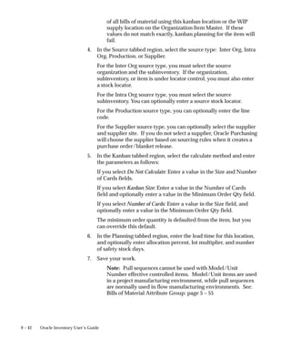 9 – 42 Oracle Inventory User’s Guide
of all bills of material using this kanban location or the WIP
supply location on the Organization Item Master. If these
values do not match exactly, kanban planning for the item will
fail.
4. In the Source tabbed region, select the source type: Inter Org, Intra
Org, Production, or Supplier.
For the Inter Org source type, you must select the source
organization and the subinventory. If the organization,
subinventory, or item is under locator control, you must also enter
a stock locator.
For the Intra Org source type, you must select the source
subinventory. You can optionally enter a source stock locator.
For the Production source type, you can optionally enter the line
code.
For the Supplier source type, you can optionally select the supplier
and supplier site. If you do not select a supplier, Oracle Purchasing
will choose the supplier based on sourcing rules when it creates a
purchase order/blanket release.
5. In the Kanban tabbed region, select the calculate method and enter
the parameters as follows:
If you select Do Not Calculate: Enter a value in the Size and Number
of Cards fields.
If you select Kanban Size: Enter a value in the Number of Cards
field and optionally enter a value in the Minimum Order Qty field.
If you select Number of Cards: Enter a value in the Size field, and
optionally enter a value in the Minimum Order Qty field.
The minimum order quantity is defaulted from the item, but you
can override this default.
6. In the Planning tabbed region, enter the lead time for this location,
and optionally enter allocation percent, lot multiplier, and number
of safety stock days.
7. Save your work.
Note: Pull sequences cannot be used with Model/Unit
Number effective controlled items. Model/Unit items are used
in a project manufacturing environment, while pull sequences
are normally used in flow manufacturing environments. See:
Bills of Material Attribute Group: page 5 – 55
 