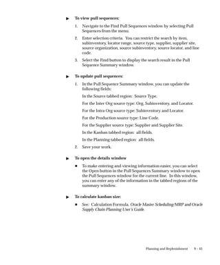 9 – 43
Planning and Replenishment
 To view pull sequences:
1. Navigate to the Find Pull Sequences window by selecting Pull
Sequences from the menu.
2. Enter selection criteria. You can restrict the search by item,
subinventory, locator range, source type, supplier, supplier site,
source organization, source subinventory, source locator, and line
code.
3. Select the Find button to display the search result in the Pull
Sequence Summary window.
 To update pull sequences:
1. In the Pull Sequence Summary window, you can update the
following fields:
In the Source tabbed region: Source Type.
For the Inter Org source type: Org, Subinventory, and Locator.
For the Intra Org source type: Subinventory and Locator.
For the Production source type: Line Code.
For the Supplier source type: Supplier and Supplier Site.
In the Kanban tabbed region: all fields.
In the Planning tabbed region: all fields.
2. Save your work.
 To open the details window
H To make entering and viewing information easier, you can select
the Open button in the Pull Sequences Summary window to open
the Pull Sequences window for the current line. In this window,
you can enter any of the information in the tabbed regions of the
summary window.
 To calculate kanban size:
H See: Calculation Formula, Oracle Master Scheduling/MRP and Oracle
Supply Chain Planning User’s Guide.
 