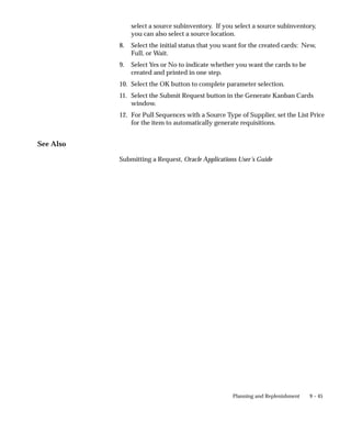 9 – 45
Planning and Replenishment
select a source subinventory. If you select a source subinventory,
you can also select a source location.
8. Select the initial status that you want for the created cards: New,
Full, or Wait.
9. Select Yes or No to indicate whether you want the cards to be
created and printed in one step.
10. Select the OK button to complete parameter selection.
11. Select the Submit Request button in the Generate Kanban Cards
window.
12. For Pull Sequences with a Source Type of Supplier, set the List Price
for the item to automatically generate requisitions.
See Also
Submitting a Request, Oracle Applications User’s Guide
 