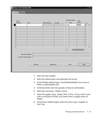 9 – 47
Planning and Replenishment
2. Select the item number.
3. Select the subinventory and optionally the locator.
4. In the Kanban tabbed region, check Replenishable if you want to
define a replenishable card.
5. In the Size field, enter the quantity of items in each kanban.
6. Select the card status: Hold or Active
7. Select the supply status: Empty, Full, or New. If you create a card
with a card status of Hold, you cannot select a supply status of
Empty.
8. In the Source tabbed region, select the source type: Supplier or
Inter Org
 