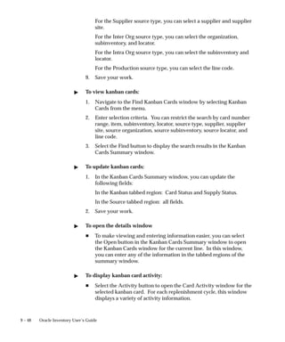 9 – 48 Oracle Inventory User’s Guide
For the Supplier source type, you can select a supplier and supplier
site.
For the Inter Org source type, you can select the organization,
subinventory, and locator.
For the Intra Org source type, you can select the subinventory and
locator.
For the Production source type, you can select the line code.
9. Save your work.
 To view kanban cards:
1. Navigate to the Find Kanban Cards window by selecting Kanban
Cards from the menu.
2. Enter selection criteria. You can restrict the search by card number
range, item, subinventory, locator, source type, supplier, supplier
site, source organization, source subinventory, source locator, and
line code.
3. Select the Find button to display the search results in the Kanban
Cards Summary window.
 To update kanban cards:
1. In the Kanban Cards Summary window, you can update the
following fields:
In the Kanban tabbed region: Card Status and Supply Status.
In the Source tabbed region: all fields.
2. Save your work.
 To open the details window
H To make viewing and entering information easier, you can select
the Open button in the Kanban Cards Summary window to open
the Kanban Cards window for the current line. In this window,
you can enter any of the information in the tabbed regions of the
summary window.
 To display kanban card activity:
H Select the Activity button to open the Card Activity window for the
selected kanban card. For each replenishment cycle, this window
displays a variety of activity information.
 