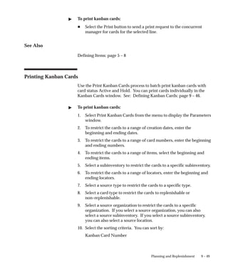 9 – 49
Planning and Replenishment
 To print kanban cards:
H Select the Print button to send a print request to the concurrent
manager for cards for the selected line.
See Also
Defining Items: page 5 – 8
Printing Kanban Cards
Use the Print Kanban Cards process to batch print kanban cards with
card status Active and Hold. You can print cards individually in the
Kanban Cards window. See: Defining Kanban Cards: page 9 – 46.
 To print kanban cards:
1. Select Print Kanban Cards from the menu to display the Parameters
window.
2. To restrict the cards to a range of creation dates, enter the
beginning and ending dates.
3. To restrict the cards to a range of card numbers, enter the beginning
and ending numbers.
4. To restrict the cards to a range of items, select the beginning and
ending items.
5. Select a subinventory to restrict the cards to a specific subinventory.
6. To restrict the cards to a range of locators, enter the beginning and
ending locators.
7. Select a source type to restrict the cards to a specific type.
8. Select a card type to restrict the cards to replenishable or
non–replenishable.
9. Select a source organization to restrict the cards to a specific
organization. If you select a source organization, you can also
select a source subinventory. If you select a source subinventory,
you can also select a source location.
10. Select the sorting criteria. You can sort by:
Kanban Card Number
 