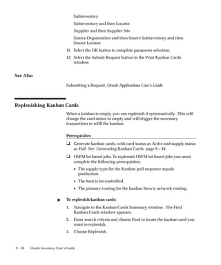 9 – 50 Oracle Inventory User’s Guide
Subinventory
Subinventory and then Locator
Supplier and then Supplier Site
Source Organization and then Source Subinventory and then
Source Locator.
11. Select the OK button to complete parameter selection.
12. Select the Submit Request button in the Print Kanban Cards
window.
See Also
Submitting a Request, Oracle Applications User’s Guide
Replenishing Kanban Cards
When a kanban is empty, you can replenish it systematically. This will
change the card status to empty and will trigger the necessary
transactions to refill the kanban.
Prerequisites
❑ Generate kanban cards, with card status as Active and supply status
as Full. See: Generating Kanban Cards: page 9 – 44.
❑ OSFM lot based jobs, To replenish OSFM lot based jobs you must
complete the following prerequisites:
• The supply type for the Kanban pull sequence equals
production.
• The item is lot controlled.
• The primary routing for the kanban Item is network routing.
 To replenish kanban cards:
1. Navigate to the Kanban Cards Summary window. The Find
Kanban Cards window appears.
2. Enter search criteria and choose Find to locate the kanban card you
want to replenish.
3. Choose Replenish.
 