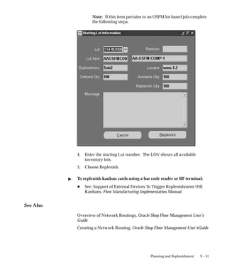 9 – 51
Planning and Replenishment
Note: If this item pertains to an OSFM lot based job complete
the following steps.
4. Enter the starting Lot number. The LOV shows all available
inventory lots.
5. Choose Replenish.
 To replenish kanban cards using a bar code reader or RF terminal:
H See: Support of External Devices To Trigger Replenishment/Fill
Kanbans, Flow Manufacturing Implementation Manual.
See Also
Overview of Network Routings, Oracle Shop Floor Management User’s
Guide
Creating a Network Routing, Oracle Shop Floor Management User’sGuide
 