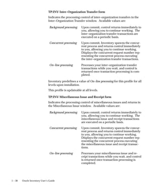 1 – 38 Oracle Inventory User’s Guide
TP:INV Inter–Organization Transfer form
Indicates the processing control of inter–organization transfers in the
Inter–Organization Transfer window. Available values are:
Background processing Upon commit, control returns immediately to
you, allowing you to continue working. The
inter–organization transfer transactions are
executed on a periodic basis.
Concurrent processing Upon commit, Inventory spawns the concur-
rent process and returns control immediately
to you, allowing you to continue working.
Displays the concurrent request number rep-
resenting the concurrent process executing
the inter–organization transfer transactions.
On–line processing Processes your inter–organization transfer
transactions while you wait, and control is
returned once transaction processing is com-
pleted.
Inventory predefines a value of On–line processing for this profile for all
levels upon installation.
This profile is updateable at all levels.
TP:INV Miscellaneous Issue and Receipt form
Indicates the processing control of miscellaneous issues and returns in
the Miscellaneous Issue window. Available values are:
Background processing Upon commit, control returns immediately to
you, allowing you to continue working. The
miscellaneous issue and receipt transactions
are executed on a periodic basis.
Concurrent processing Upon commit, Inventory spawns the concur-
rent process and returns control immediately
to you, allowing you to continue working.
Displays the concurrent request number rep-
resenting the concurrent process executing
the miscellaneous issue and receipt transac-
tions.
On–line processing Processes your miscellaneous issue and re-
ceipt transactions while you wait, and control
is returned once transaction processing is
completed.
 