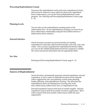 9 – 53
Planning and Replenishment
Processing Replenishment Counts
To process the replenishment counts and create requisitions for items
that need to be ordered or move orders for items to be replenished
from a subinventory, you run the Process Replenishment Counts
program. See: Entering and Processing Replenishment Counts: page
9 – 55.
Planning Levels
You can only use the replenishment counting system at the
subinventory level. To use replenishment counting, you must set up
item–subinventory relationships using the Item Subinventories or
Subinventory Items windows.
External Interface
Oracle Inventory provides an external interface for loading
replenishment count data collected electronically, such as by a bar code
reader. Once you have populated the replenishment interface tables,
you can run the Validate Replenishment Interface program to validate
the counts and put the information into the appropriate tables.
See Also
Entering and Processing Replenishment Counts: page 9 – 55
Sources of Replenishment
Oracle Inventory automatically generates external requisitions, internal
requisitions, or move orders to replenish inventory levels using the
orders suggested by min–max planning, reorder point planning,
kanban planning, and replenishment counting. You determine the
replenishment source by defining item sourcing rules at the
item–subinventory, subinventory, item, or organization levels.
External requisitions request stock from an outside supplier. Internal
requisitions request stock from another inventory organization. Move
orders request stock from another subinventory within the same
organization.
 