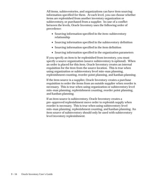 9 – 54 Oracle Inventory User’s Guide
All items, subinventories, and organizations can have item sourcing
information specified for them. At each level, you can choose whether
items are replenished from another inventory organization or
subinventory, or purchased from a supplier. In case of a conflict
between the levels, Oracle Inventory uses the following order of
precedence:
• Sourcing information specified in the item–subinventory
relationship
• Sourcing information specified in the subinventory definition
• Sourcing information specified in the item definition
• Sourcing information specified in the organization parameters
If you specify an item to be replenished from inventory, you must
specify a source organization (source subinventory is optional). When
an order is placed for this item, Oracle Inventory creates an internal
requisition for the item from the source location. This is true when
using organization or subinventory level min–max planning,
replenishment counting, reorder point planning, and kanban planning.
If the item source is a supplier, Oracle Inventory creates a purchase
requisition to order the items from an outside supplier when reorder is
necessary. This is true when using organization or subinventory level
min–max planning, replenishment counting, reorder point planning,
and kanban planning.
If an item source is subinventory, Oracle Inventory creates a
pre–approved replenishment move order to replenish supply when
reorder is necessary. This is true when using subinventory level
min–max planning, replenishment counting, and kanban planning. An
item source of subinventory should only be used with subinventory
level inventory replenishment.
 