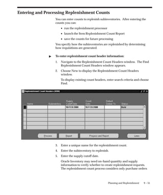 9 – 55
Planning and Replenishment
Entering and Processing Replenishment Counts
You can enter counts to replenish subinventories. After entering the
counts you can:
• run the replenishment processor
• launch the Item Replenishment Count Report
• save the counts for future processing
You specify how the subinventories are replenished by determining
how requisitions are generated.
 To enter replenishment count header information:
1. Navigate to the Replenishment Count Headers window. The Find
Replenishment Count Headers window appears.
2. Choose New to display the Replenishment Count Headers
window.
To display existing count headers, enter search criteria and choose
Find.
3. Enter a unique name for the replenishment count.
4. Enter the subinventory to replenish.
5. Enter the supply cutoff date.
Oracle Inventory may need on–hand quantity and supply
information to verify whether to create replenishment requests.
The replenishment count process considers only purchase orders
 