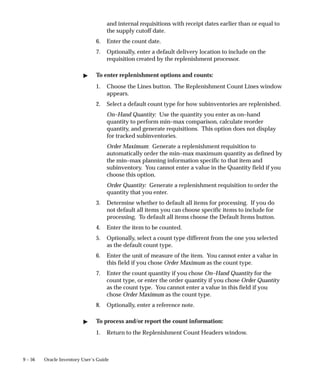 9 – 56 Oracle Inventory User’s Guide
and internal requisitions with receipt dates earlier than or equal to
the supply cutoff date.
6. Enter the count date.
7. Optionally, enter a default delivery location to include on the
requisition created by the replenishment processor.
 To enter replenishment options and counts:
1. Choose the Lines button. The Replenishment Count Lines window
appears.
2. Select a default count type for how subinventories are replenished.
On–Hand Quantity: Use the quantity you enter as on–hand
quantity to perform min–max comparison, calculate reorder
quantity, and generate requisitions. This option does not display
for tracked subinventories.
Order Maximum: Generate a replenishment requisition to
automatically order the min–max maximum quantity as defined by
the min–max planning information specific to that item and
subinventory. You cannot enter a value in the Quantity field if you
choose this option.
Order Quantity: Generate a replenishment requisition to order the
quantity that you enter.
3. Determine whether to default all items for processing. If you do
not default all items you can choose specific items to include for
processing. To default all items choose the Default Items button.
4. Enter the item to be counted.
5. Optionally, select a count type different from the one you selected
as the default count type.
6. Enter the unit of measure of the item. You cannot enter a value in
this field if you chose Order Maximum as the count type.
7. Enter the count quantity if you chose On–Hand Quantity for the
count type, or enter the order quantity if you chose Order Quantity
as the count type. You cannot enter a value in this field if you
chose Order Maximum as the count type.
8. Optionally, enter a reference note.
 To process and/or report the count information:
1. Return to the Replenishment Count Headers window.
 
