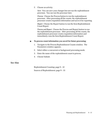 9 – 57
Planning and Replenishment
2. Choose an activity:
Save: You can save your changes but not run the replenishment
processor. You can run the processor later.
Process: Choose the Process button to run the replenishment
processor. After processing all the counts, the replenishment
processor creates requisition information and saves it for reporting.
Report: Choose the Report button to run the Item Replenishment
Count Report.
Process and Report: Choose the Process and Report button to run
the replenishment processor. After processing all the counts, the
replenishment processor creates requisition information and
immediately runs the Item Replenishment Count Report.
 To process count information you saved for future processing:
1. Navigate to the Process Replenishment Counts window. The
Parameters window appears.
2. Select either a concurrent or background processing mode.
3. Enter the name of the replenishment count to process.
4. Choose Submit.
See Also
Replenishment Counting: page 9 – 52
Sources of Replenishment: page 9 – 53
 