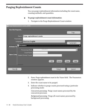 9 – 58 Oracle Inventory User’s Guide
Purging Replenishment Counts
You can purge replenishment information including the count name,
counting methods, and quantities.
 To purge replenishment count information:
1. Navigate to the Purge Replenishment Count window.
2. Enter Purge replenishment count in the Name field. The Parameters
window appears.
3. Enter the count name to be purged.
4. Indicate whether to purge counts processed using a particular
processing mode:
Concurrent processing: Purge count names processed by the
concurrent processor.
Background processing: Purge all count names processed by
background processing.
 