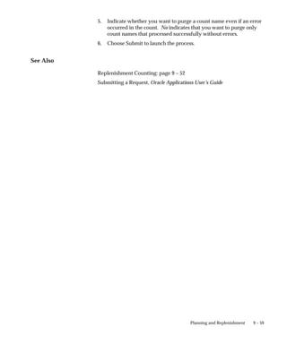 9 – 59
Planning and Replenishment
5. Indicate whether you want to purge a count name even if an error
occurred in the count. No indicates that you want to purge only
count names that processed successfully without errors.
6. Choose Submit to launch the process.
See Also
Replenishment Counting: page 9 – 52
Submitting a Request, Oracle Applications User’s Guide
 