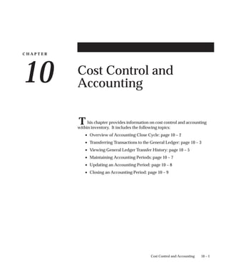C H A P T E R
10
T
10 – 1
Cost Control and Accounting
Cost Control and
Accounting
his chapter provides information on cost control and accounting
within inventory. It includes the following topics:
• Overview of Accounting Close Cycle: page 10 – 2
• Transferring Transactions to the General Ledger: page 10 – 3
• Viewing General Ledger Transfer History: page 10 – 5
• Maintaining Accounting Periods: page 10 – 7
• Updating an Accounting Period: page 10 – 8
• Closing an Accounting Period: page 10 – 9
 