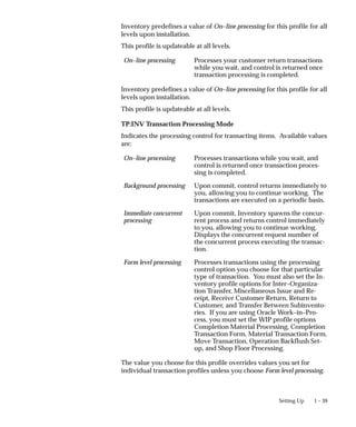 1 – 39
Setting Up
Inventory predefines a value of On–line processing for this profile for all
levels upon installation.
This profile is updateable at all levels.
On–line processing Processes your customer return transactions
while you wait, and control is returned once
transaction processing is completed.
Inventory predefines a value of On–line processing for this profile for all
levels upon installation.
This profile is updateable at all levels.
TP:INV Transaction Processing Mode
Indicates the processing control for transacting items. Available values
are:
On–line processing Processes transactions while you wait, and
control is returned once transaction proces-
sing is completed.
Background processing Upon commit, control returns immediately to
you, allowing you to continue working. The
transactions are executed on a periodic basis.
Immediate concurrent
processing
Upon commit, Inventory spawns the concur-
rent process and returns control immediately
to you, allowing you to continue working.
Displays the concurrent request number of
the concurrent process executing the transac-
tion.
Form level processing Processes transactions using the processing
control option you choose for that particular
type of transaction. You must also set the In-
ventory profile options for Inter–Organiza-
tion Transfer, Miscellaneous Issue and Re-
ceipt, Receive Customer Return, Return to
Customer, and Transfer Between Subinvento-
ries. If you are using Oracle Work–in–Pro-
cess, you must set the WIP profile options
Completion Material Processing, Completion
Transaction Form, Material Transaction Form,
Move Transaction, Operation Backflush Set-
up, and Shop Floor Processing.
The value you choose for this profile overrides values you set for
individual transaction profiles unless you choose Form level processing.
 