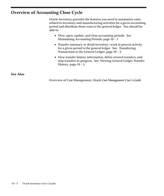 10 – 2 Oracle Inventory User’s Guide
Overview of Accounting Close Cycle
Oracle Inventory provides the features you need to summarize costs
related to inventory and manufacturing activities for a given accounting
period and distribute those costs to the general ledger. You should be
able to:
• View, open, update, and close accounting periods. See:
Maintaining Accounting Periods: page 10 – 7.
• Transfer summary or detail inventory/work in process activity
for a given period to the general ledger. See: Transferring
Transactions to the General Ledger: page 10 – 3.
• View transfer history information, delete errored transfers, and
stop transfers in progress. See: Viewing General Ledger Transfer
History: page 10 – 5.
See Also
Overview of Cost Management, Oracle Cost Management User’s Guide
 