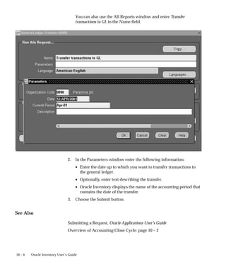 10 – 4 Oracle Inventory User’s Guide
You can also use the All Reports window and enter Transfer
transactions to GL in the Name field.
2. In the Parameters window enter the following information:
• Enter the date up to which you want to transfer transactions to
the general ledger.
• Optionally, enter text describing the transfer.
• Oracle Inventory displays the name of the accounting period that
contains the date of the transfer.
3. Choose the Submit button.
See Also
Submitting a Request, Oracle Applications User’s Guide
Overview of Accounting Close Cycle: page 10 – 2
 