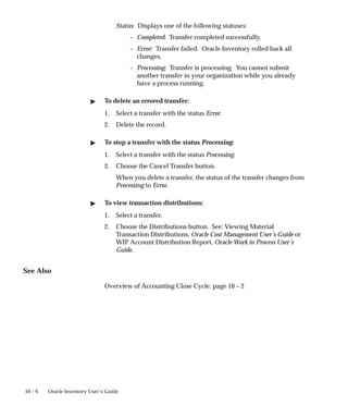 10 – 6 Oracle Inventory User’s Guide
Status: Displays one of the following statuses:
– Completed: Transfer completed successfully.
– Error: Transfer failed. Oracle Inventory rolled back all
changes.
– Processing: Transfer is processing. You cannot submit
another transfer in your organization while you already
have a process running.
 To delete an errored transfer:
1. Select a transfer with the status Error.
2. Delete the record.
 To stop a transfer with the status Processing:
1. Select a transfer with the status Processing.
2. Choose the Cancel Transfer button.
When you delete a transfer, the status of the transfer changes from
Processing to Error.
 To view transaction distributions:
1. Select a transfer.
2. Choose the Distributions button. See: Viewing Material
Transaction Distributions, Oracle Cost Management User’s Guide or
WIP Account Distribution Report, Oracle Work in Process User’s
Guide.
See Also
Overview of Accounting Close Cycle: page 10 – 2
 