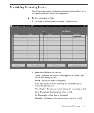 10 – 7
Cost Control and Accounting
Maintaining Accounting Periods
Oracle Inventory uses accounting periods to group material and work
in process transactions for accounting purposes.
 To view accounting periods:
1. Navigate to the Inventory Accounting Periods window.
2. Review the following information:
Status: Displays status of an accounting period as Future, Open,
Closed, Processing, or Error.
Period: Displays the name of the period.
Num: Displays the number indicating the order of the period
within the calendar year.
Year: Displays the calendar year containing the accounting period.
From: Displays the beginning date of the period.
To: Displays the ending date of the period.
Close Date: Displays the date on which you closed the period.
 