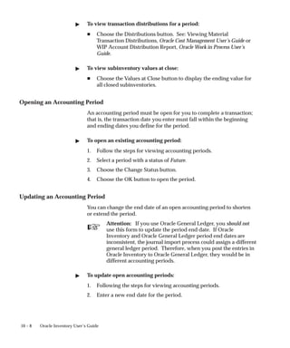 ☞
10 – 8 Oracle Inventory User’s Guide
 To view transaction distributions for a period:
H Choose the Distributions button. See: Viewing Material
Transaction Distributions, Oracle Cost Management User’s Guide or
WIP Account Distribution Report, Oracle Work in Process User’s
Guide.
 To view subinventory values at close:
H Choose the Values at Close button to display the ending value for
all closed subinventories.
Opening an Accounting Period
An accounting period must be open for you to complete a transaction;
that is, the transaction date you enter must fall within the beginning
and ending dates you define for the period.
 To open an existing accounting period:
1. Follow the steps for viewing accounting periods.
2. Select a period with a status of Future.
3. Choose the Change Status button.
4. Choose the OK button to open the period.
Updating an Accounting Period
You can change the end date of an open accounting period to shorten
or extend the period.
Attention: If you use Oracle General Ledger, you should not
use this form to update the period end date. If Oracle
Inventory and Oracle General Ledger period end dates are
inconsistent, the journal import process could assign a different
general ledger period. Therefore, when you post the entries in
Oracle Inventory to Oracle General Ledger, they would be in
different accounting periods.
 To update open accounting periods:
1. Following the steps for viewing accounting periods.
2. Enter a new end date for the period.
 