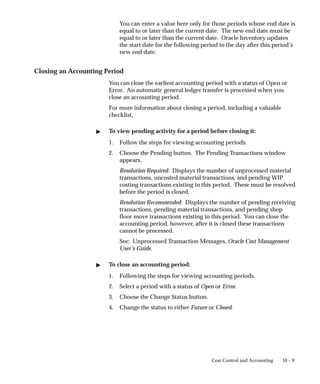 10 – 9
Cost Control and Accounting
You can enter a value here only for those periods whose end date is
equal to or later than the current date. The new end date must be
equal to or later than the current date. Oracle Inventory updates
the start date for the following period to the day after this period’s
new end date.
Closing an Accounting Period
You can close the earliest accounting period with a status of Open or
Error. An automatic general ledger transfer is processed when you
close an accounting period.
For more information about closing a period, including a valuable
checklist,
 To view pending activity for a period before closing it:
1. Follow the steps for viewing accounting periods.
2. Choose the Pending button. The Pending Transactions window
appears.
Resolution Required: Displays the number of unprocessed material
transactions, uncosted material transactions, and pending WIP
costing transactions existing in this period. These must be resolved
before the period is closed.
Resolution Recommended: Displays the number of pending receiving
transactions, pending material transactions, and pending shop
floor move transactions existing in this period. You can close the
accounting period, however, after it is closed these transactions
cannot be processed.
See: Unprocessed Transaction Messages, Oracle Cost Management
User’s Guide.
 To close an accounting period:
1. Following the steps for viewing accounting periods.
2. Select a period with a status of Open or Error.
3. Choose the Change Status button.
4. Change the status to either Future or Closed.
 