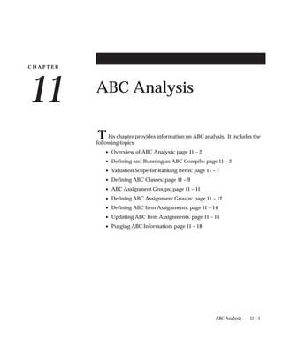 C H A P T E R
11
T
11 – 1
ABC Analysis
ABC Analysis
his chapter provides information on ABC analysis. It includes the
following topics:
• Overview of ABC Analysis: page 11 – 2
• Defining and Running an ABC Compile: page 11 – 3
• Valuation Scope for Ranking Items: page 11 – 7
• Defining ABC Classes: page 11 – 9
• ABC Assignment Groups: page 11 – 11
• Defining ABC Assignment Groups: page 11 – 12
• Defining ABC Item Assignments: page 11 – 14
• Updating ABC Item Assignments: page 11 – 16
• Purging ABC Information: page 11 – 18
 
