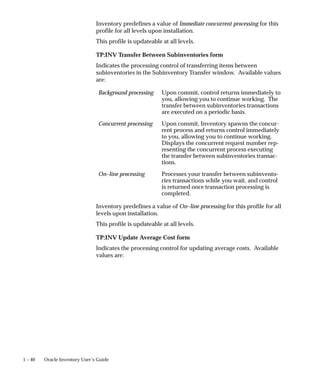 1 – 40 Oracle Inventory User’s Guide
Inventory predefines a value of Immediate concurrent processing for this
profile for all levels upon installation.
This profile is updateable at all levels.
TP:INV Transfer Between Subinventories form
Indicates the processing control of transferring items between
subinventories in the Subinventory Transfer window. Available values
are:
Background processing Upon commit, control returns immediately to
you, allowing you to continue working. The
transfer between subinventories transactions
are executed on a periodic basis.
Concurrent processing Upon commit, Inventory spawns the concur-
rent process and returns control immediately
to you, allowing you to continue working.
Displays the concurrent request number rep-
resenting the concurrent process executing
the transfer between subinventories transac-
tions.
On–line processing Processes your transfer between subinvento-
ries transactions while you wait, and control
is returned once transaction processing is
completed.
Inventory predefines a value of On–line processing for this profile for all
levels upon installation.
This profile is updateable at all levels.
TP:INV Update Average Cost form
Indicates the processing control for updating average costs. Available
values are:
 