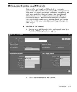 11 – 3
ABC Analysis
Defining and Running an ABC Compile
You can define and compile an ABC analysis for your entire
organization or for a specific subinventory within your organization.
You choose the compilation criterion, the scope of your analysis, the
cost type to use in determining item values, and any additional
information that may be conditionally necessary, based on your
compilation criterion. The combination of all these parameters
constitutes an ABC compile header, identified by the ABC compile
name. You use this name to identify any activity pertaining to this
ABC analysis.
 To define an ABC compile:
1. Navigate to the ABC Compiles folder window and choose New.
The Define ABC Compile window appears.
2. Enter a unique name for the ABC compile.
 