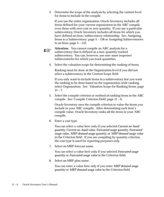 ☞
11 – 4 Oracle Inventory User’s Manual
3. Determine the scope of the analysis by selecting the content level
for items to include in the compile.
If you use the entire organization, Oracle Inventory includes all
items defined for your current organization in the ABC compile,
even those with zero cost or zero quantity. If you use a particular
subinventory, Oracle Inventory includes all items for which you
have defined an item/subinventory relationship. See: Assigning
Items to a Subinventory: page 5 – 136 or Assigning Subinventories
to an Item: page 5 – 133.
Attention: You cannot compile an ABC analysis for a
subinventory that is defined as a non–quantity tracked
subinventory. You can, however, use non–asset (expense)
subinventories for which you track quantities.
4. Select the valuation scope for determining the ranking of items.
Ranking must be done at the Organization level if you did not
select a subinventory in the Content Scope field.
If you only want to include items in a subinventory but you want
the ranking to be done based on the organization wide ranking,
select Organization. See: Valuation Scope for Ranking Items: page
11 – 7.
5. Select the compile criterion or method of ranking items in the ABC
compile. See: Compile Criterion Field: page 11 – 6.
Oracle Inventory uses the compile criterion to value the items you
include in your ABC compile. After determining each item’s
compile value, Oracle Inventory ranks all the items in your ABC
compile.
6. Enter a cost type.
You can select a value here only if you selected Current on–hand
quantity, Current on–hand value, Forecasted usage quantity, Forecasted
usage value, MRP demand usage quantity, or MRP demand usage value
in the Criterion field. If you are compiling by quantity criterion,
the cost type is used for reporting purposes only.
7. Select an MRP forecast name.
You can select a value here only if you selected Forecasted usage
quantity or Forecasted usage value in the Criterion field.
8. Select an MRP plan name.
You can enter a value here only if you enter MRP demand usage
quantity or MRP demand usage value in the Criterion field.
 